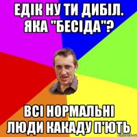 Едік ну ти дибіл. Яка "Бесіда"? всі нормальні люди какаду п'ють