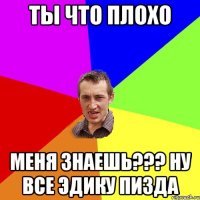 ты что плохо меня знаешь??? ну все эдику пизда