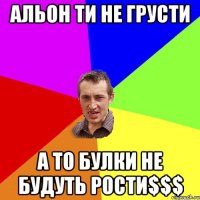 Альон ти не грусти а то булки не будуть рости$$$