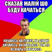 сказав малій шо буду качаться качаюсь на ліжку, на дівані качаюсь, як напьюсь той по асфальті качаюсь