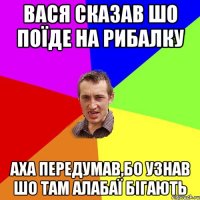 Вася сказав шо поїде на рибалку аха передумав,бо узнав шо там алабаї бігають