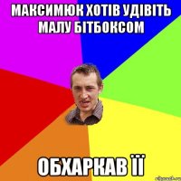 максимюк хотів удівіть малу бітбоксом обхаркав її