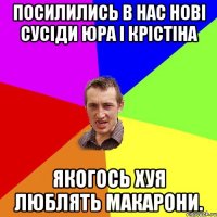 Посилились в нас нові сусіди Юра і Крістіна Якогось хуя люблять макарони.