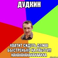 Дудкин Хватит сидеть дома! быстренько на работу!! хахахахахахахаахха