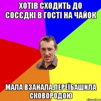 Хотів сходить до сосєдкі в гості на чайок Мала взанала,переїбашила сковородою