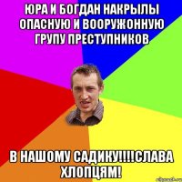 Юра и богдан накрылы опасную и вооружонную групу преступников В нашому садику!!!!слава хлопцям!