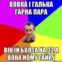 вовка і галька гарна пара він їй болта на 32,а вона йому гайку