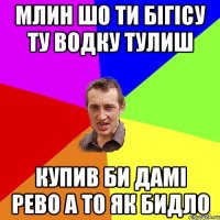 млин шо ти бігісу ту водку тулиш купив би дамі рево а то як бидло