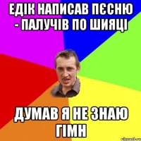 Едік написав пєсню - палучів по шияці думав я не знаю гімн