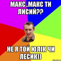 Макс..Макс ти лисий?? Не я той Юлік чи Лесик))