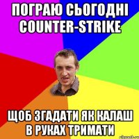 пограю сьогодні Counter-Strike щоб згадати як калаш в руках тримати