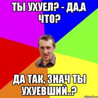 Ты ухуел? - да,а что? Да так, знач ты ухуевший..?