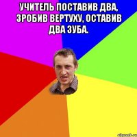 Учитель поставив два, зробив вертуху, оставив два зуба. 