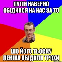 путін наверно обідився на нас за то шо його тьоску леніна обідили трохи