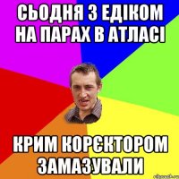 Сьодня з Едіком на парах в атласі Крим корєктором замазували