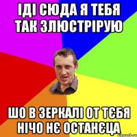 іді сюда я тебя так злюстрірую шо в зеркалі от тєбя нічо нє останєца