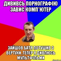 дививсь порнографію завис комп*ютер зайшов батя потушив з вертухи ,тепер я дивлюсь мультфільми