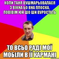 КОЛИ ТАНЯ ВУШМАРЬОВАЛАСЯ З ВІКНА БО ВНА ПЛОСКА, ПОВІВІМ ЮЙ ШО ШИ ВУРОСТУТЬ ТО ВСЬО РАДІ МОЇ МОБІЛИ В ЇЇ КАРМАНІ