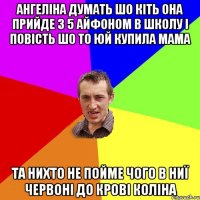 АНГЕЛІНА ДУМАТЬ ШО КІТЬ ОНА ПРИЙДЕ З 5 АЙФОНОМ В ШКОЛУ І ПОВІСТЬ ШО ТО ЮЙ КУПИЛА МАМА ТА НИХТО НЕ ПОЙМЕ ЧОГО В НИЇ ЧЕРВОНІ ДО КРОВІ КОЛІНА