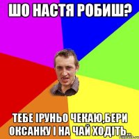 шо Настя робиш? тебе Іруньо чекаю,бери Оксанку і на чай ходіть..