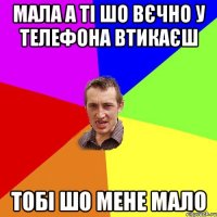 мала а ті шо вєчно у телефона втикаєш тобі шо мене мало