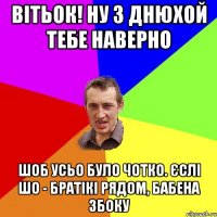 Вітьок! ну з днюхой тебе наверно шоб усьо було чотко. Єслі шо - братікі рядом, Бабена збоку