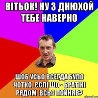 Вітьок! ну з днюхой тебе наверно шоб усьо всегда було чотко. Єслі шо - братікі рядом. Всьо пойняв?