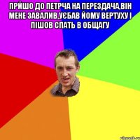 прйшо до петрча на перездача,він мене завалив,уєбав йому вертуху і пішов спать в общагу 