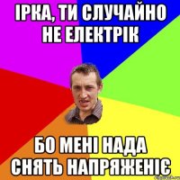 Ірка, ти случайно не електрік Бо мені нада снять напряженіє