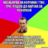 насабирав на копчана 7 тис. грн., п1шов до вал1ка за покупкой той сцука сказав шо доллар скокнув, випригнул таку вертуху крутнул тому вал1ку шо все деньг1 на л1чен1е 1 пошли