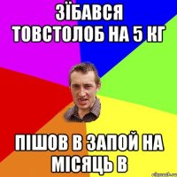 Зїбався товстолоб на 5 кг пішов в запой на місяць в