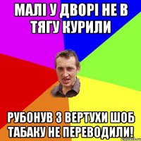 Малі у дворі не в тягу курили Рубонув з вертухи шоб табаку не переводили!