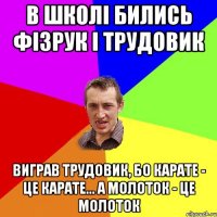 в школі бились фізрук і трудовик виграв трудовик, бо карате - це карате... а молоток - це молоток