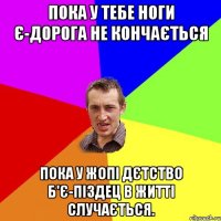 пока у тебе ноги є-дорога не кончається пока у жопі дєтство б'є-піздец в житті случається.