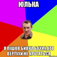 Юлька я пішов бивка бахну,ато вертухи не крутяться