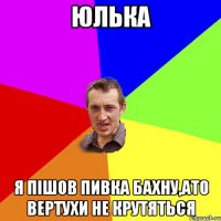 Юлька я пішов пивка бахну,ато вертухи не крутяться