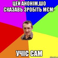 цей анонім,шо сказавь зробіть мєм- учіс сам