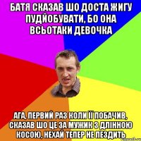 БАТЯ СКАЗАВ ШО ДОСТА ЖИГУ ПУДЙОБУВАТИ, БО ОНА ВСЬОТАКИ ДЕВОЧКА АГА, ПЕРВИЙ РАЗ КОЛИ ЇЇ ПОБАЧИВ, СКАЗАВ ШО ЦЕ ЗА МУЖИК З ДЛІННОЮ КОСОЮ, НЕХАЙ ТЕПЕР НЕ ПЕЗДИТЬ