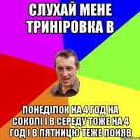 слухай мене триніровка в понеділок на 4 год на соколі і в середу тоже на 4 год і в пятницю теже поняв