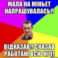 МАЛА НА МІНЬЕТ НАПРАШУВАЛАСЬ!! ВІДКАЗАВ!! СКАЗАВ РАБОТАЮ ВСЮ НІЧ!