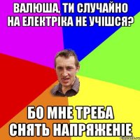 валюша, ти случайно на електріка не учішся? бо мне треба снять напряженіе