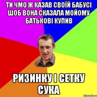 ти чмо ж казав своїй бабусі шоб вона сказала мойому батькові купив ризинку і сетку сука