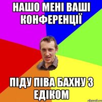 нашо мені ваші конференції піду піва бахну з Едіком