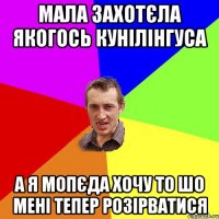 мала захотєла якогось кунілінгуса а я мопєда хочу то шо мені тепер розірватися