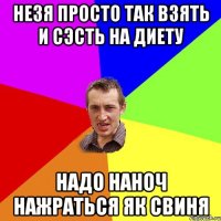 незя просто так взять и сэсть на диету надо наноч нажраться як свиня