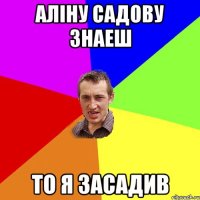 АЛІНУ САДОВУ ЗНАЕШ ТО Я ЗАСАДИВ