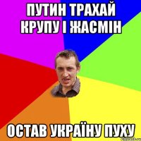 путин трахай крупу і жасмін остав україну пуху