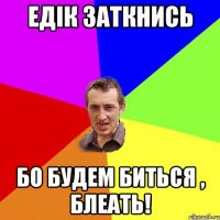 Едік Заткнись Бо будем биться , блеать!