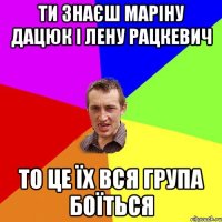 ти знаєш маріну дацюк і лену рацкевич то це їх вся група боїться