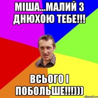 МІША...МАЛИЙ З ДНЮХОЮ ТЕБЕ!!! ВСЬОГО І ПОБОЛЬШЕ!!!)))